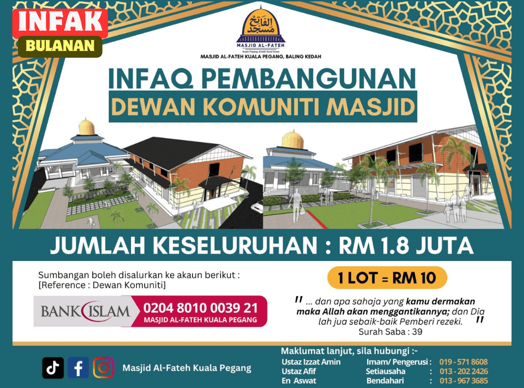 INFAK SECARA AUTOMATIK SETIAP SEKALI SEBULAN
.
.
Semoga Allah limpahkan rezeki yang banyak lagi berkat buat para penyumbang.

Allah S.W.T telah mensyariatkan SEDEKAH, menganjur dan menjadikannya sebagai salah satu agenda untuk mendampingkan diri kepadanya dan memberikan pahala yang cukup besar bagi sesiapa yang menginfaqkan harta mereka ke jalan Allah Taala sebagaimana firman Allah :-

﴿ مَّثَلُ ٱلَّذِينَ يُنفِقُونَ أَمۡوَٲلَهُمۡ فِى سَبِيلِ ٱللَّهِ كَمَثَلِ حَبَّةٍ أَنۢبَتَتۡ سَبۡعَ سَنَابِلَ فِى كُلِّ سُنۢبُلَةٍ مِّاْئَةٍُ حَبَّةٍ۬‌ۗ وَٱللَّهُ يُضَـٰعِفُ لِمَن يَشَآءُ‌ۗ وَٱللَّهُ وَٲسِعٌ عَلِيمٌ ﴾

سورة البقرة : ۲٦١

Mafhumnya :-

“ Bandingan ( pahala ) orang-orang yang membelanjakan harta mereka pada jalan Allah seumpama sebiji benih yang tumbuh menerbitkan tujuh tangkai dan tiap-tiap tangkai itu pula terdapat seratus biji. Dan ingatlah Allah akan melipatgandakan pahala bagi sesiapa yang dikehendakiNya dan Allah Maha Luas ( KurniaNya ) lagi Maha Mengetahui”.

( Surah Al-Baqarah Ayat 261 )

Perkembangan terkini/semasa pembinaan boleh didapati di FB masjid
>>> https://www.facebook.com/masjidkualapegang <<<